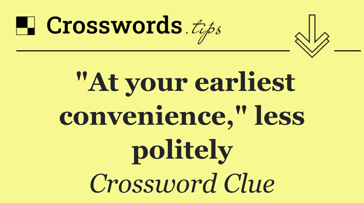 "At your earliest convenience," less politely