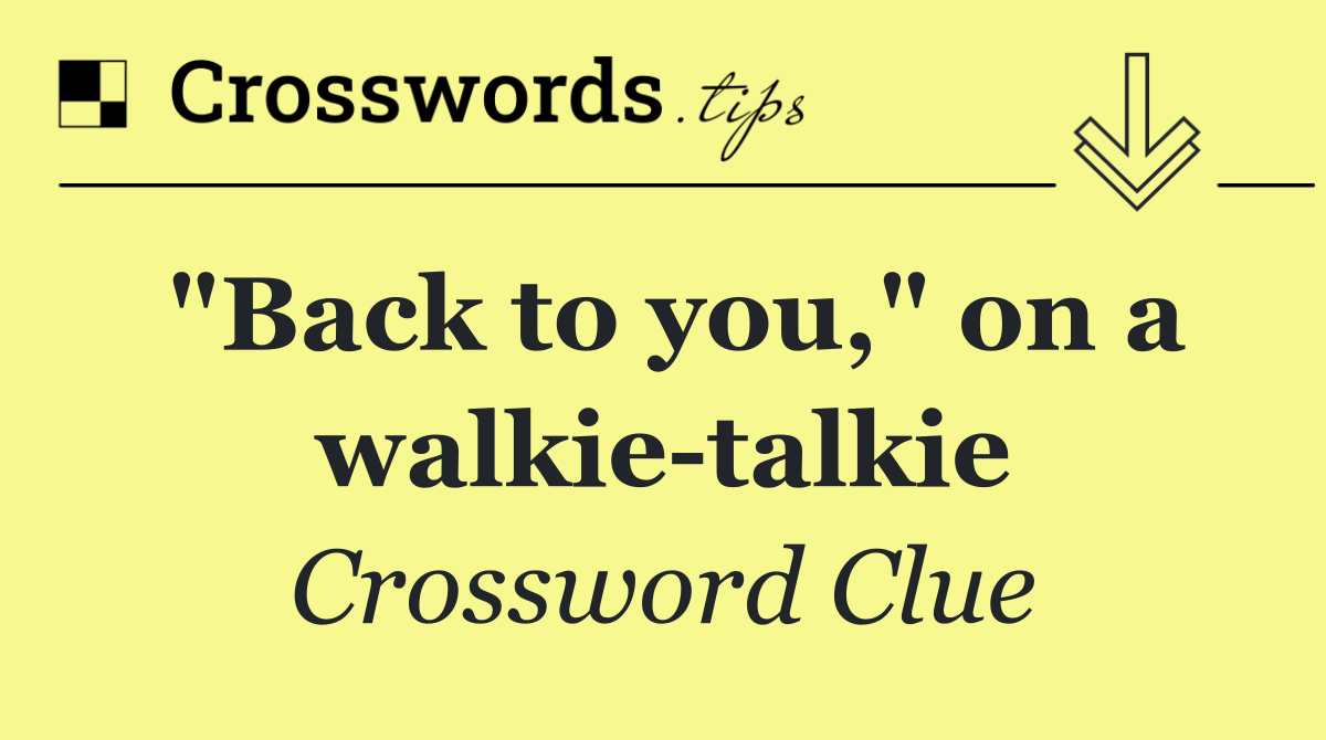 "Back to you," on a walkie talkie