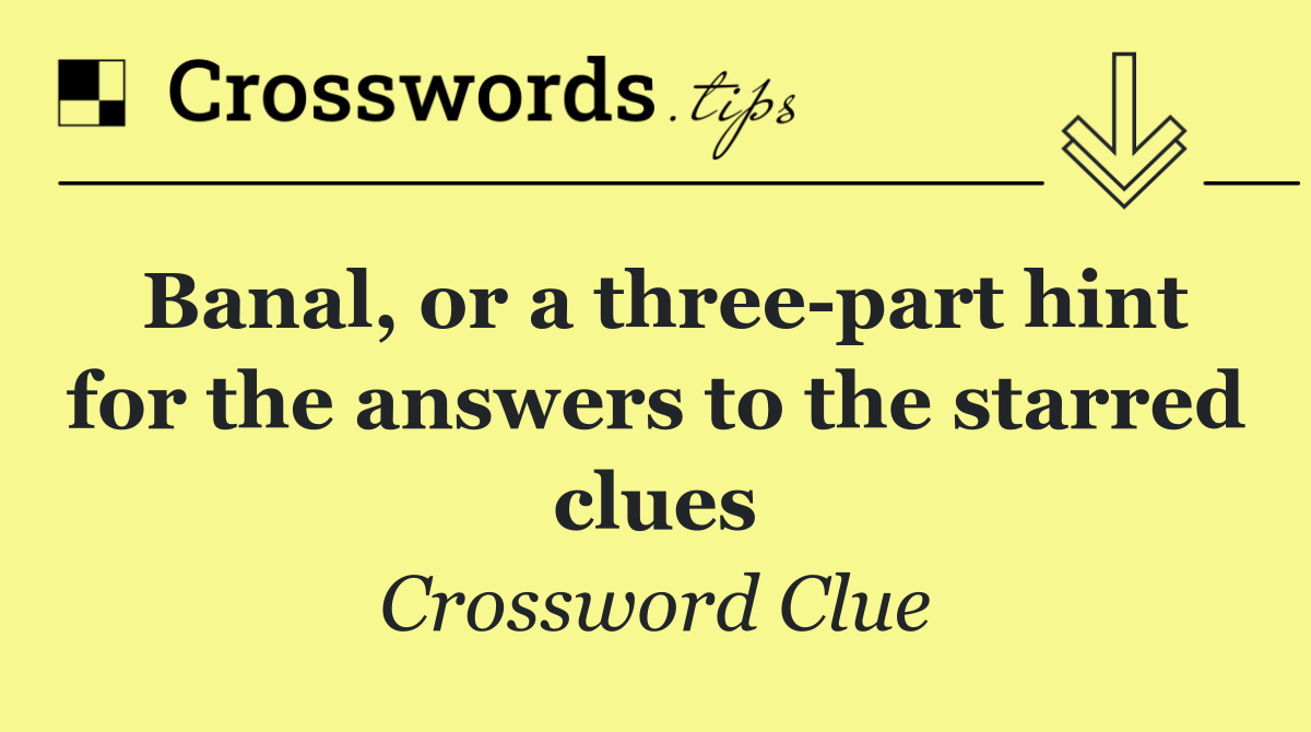 Banal, or a three part hint for the answers to the starred clues