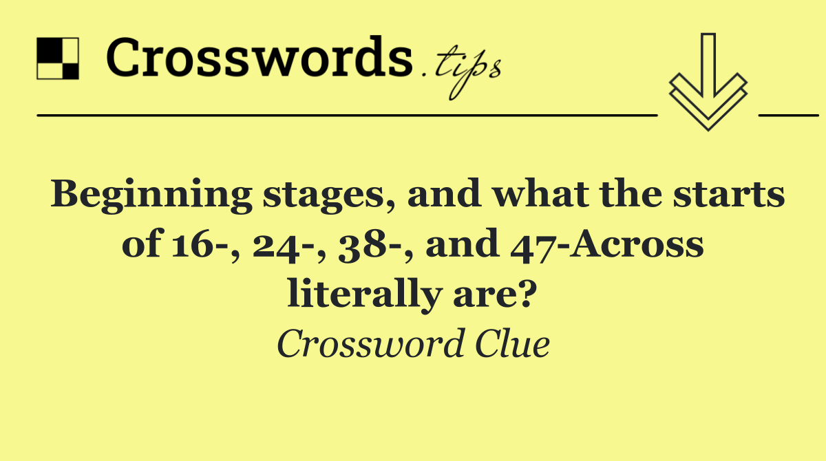 Beginning stages, and what the starts of 16 , 24 , 38 , and 47 Across literally are?