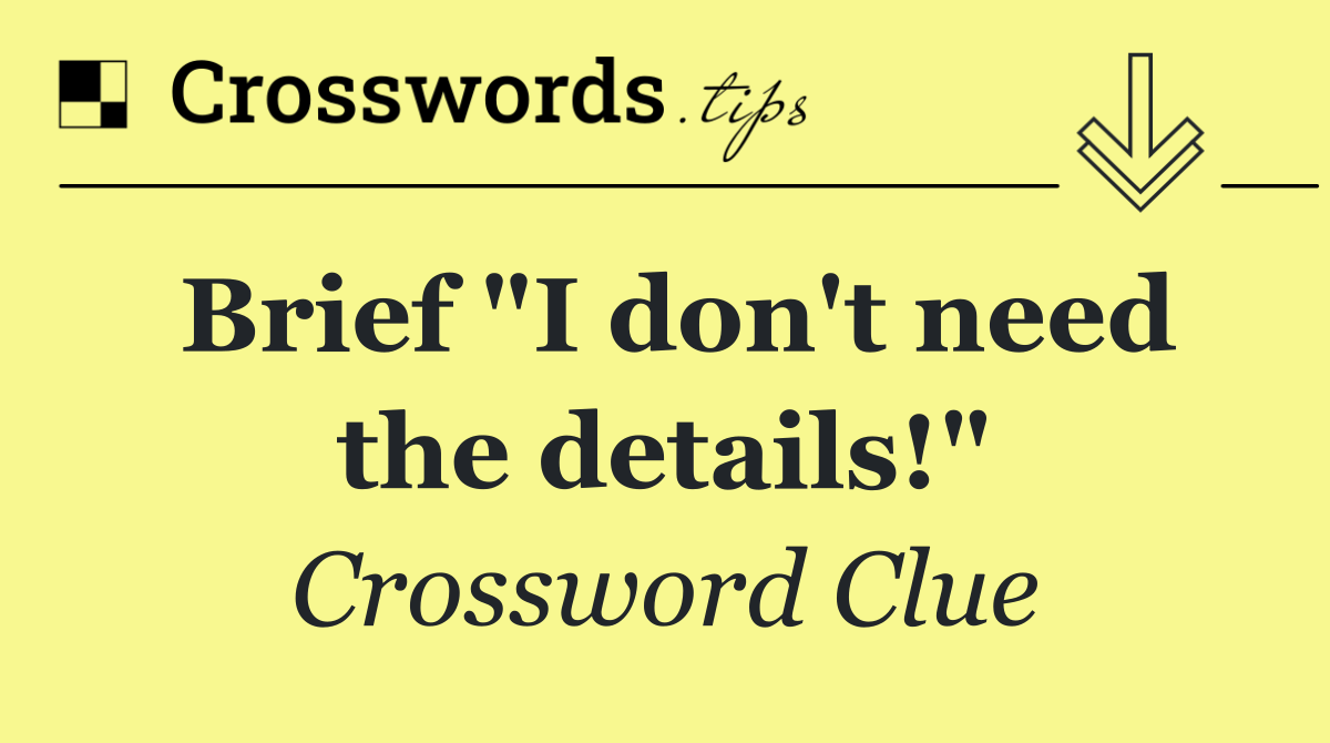 Brief "I don't need the details!"