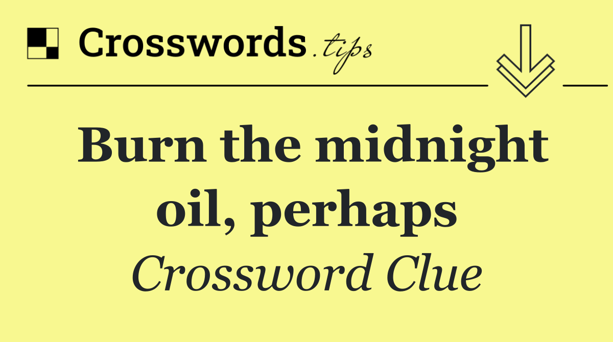 Burn the midnight oil, perhaps