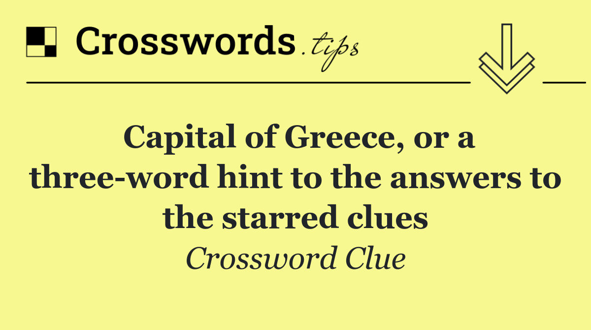 Capital of Greece, or a three word hint to the answers to the starred clues