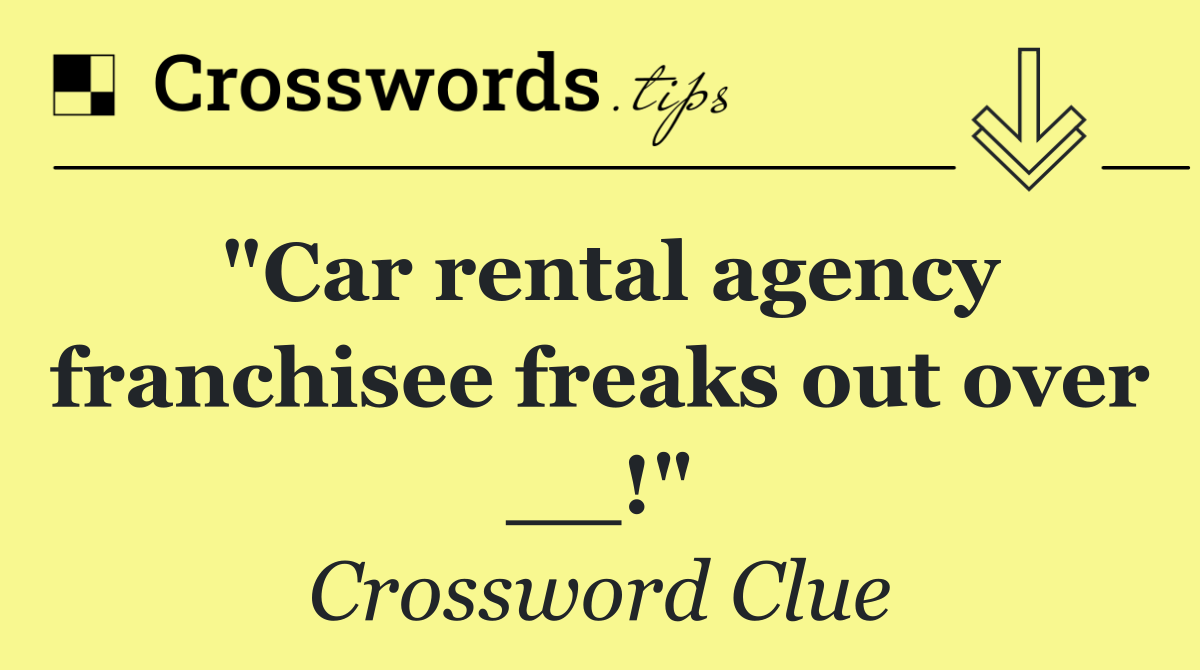 "Car rental agency franchisee freaks out over __!"