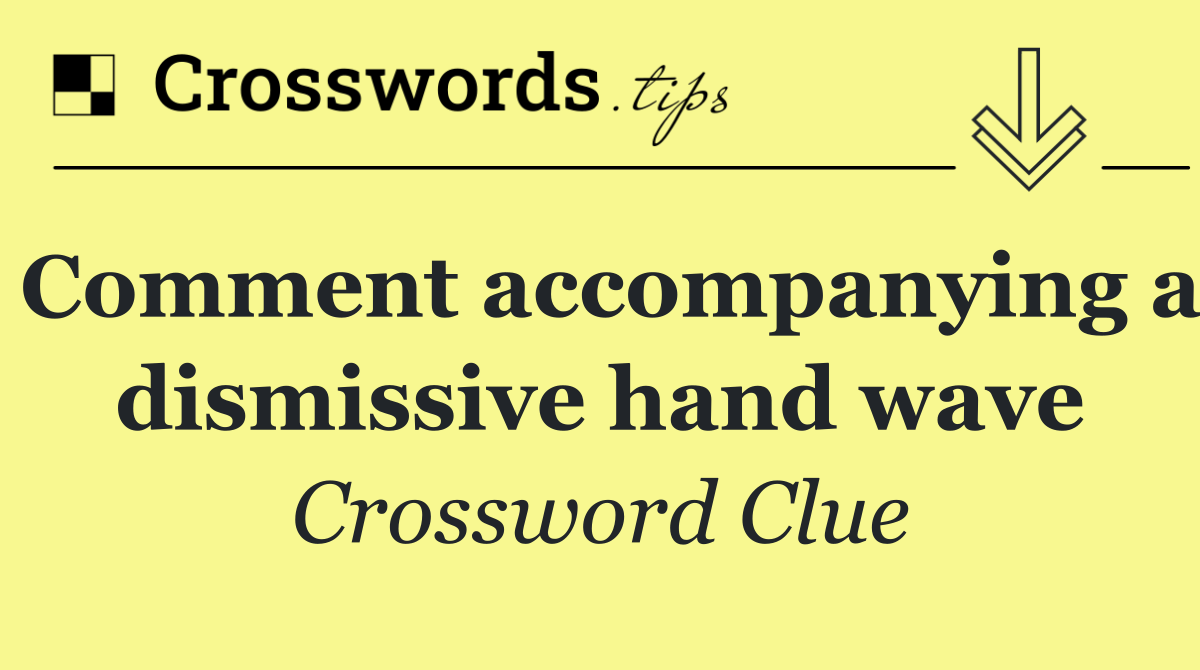Comment accompanying a dismissive hand wave