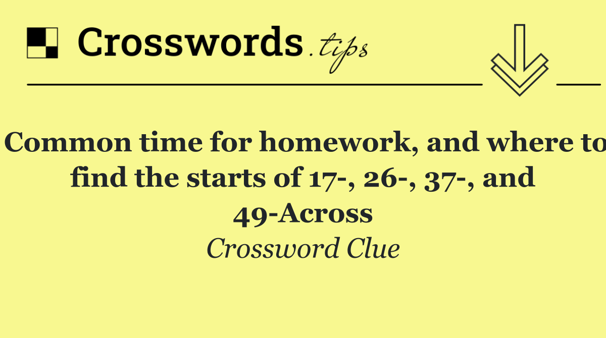 Common time for homework, and where to find the starts of 17 , 26 , 37 , and 49 Across