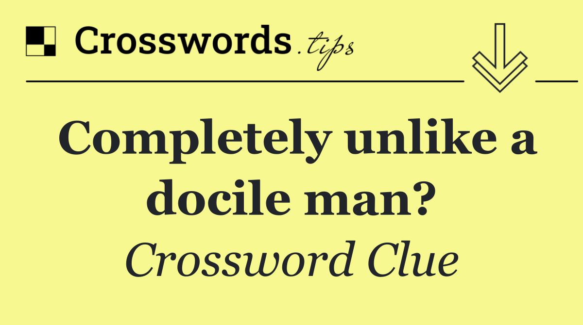 Completely unlike a docile man?