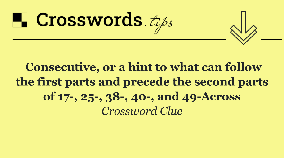 Consecutive, or a hint to what can follow the first parts and precede the second parts of 17 , 25 , 38 , 40 , and 49 Across