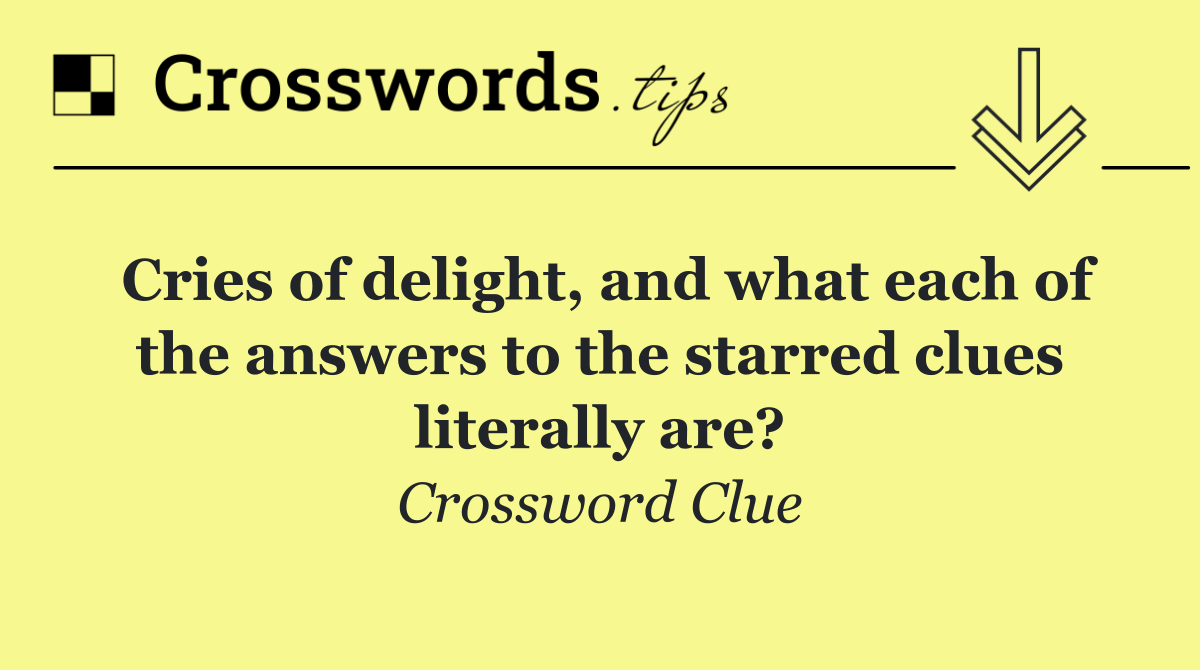Cries of delight, and what each of the answers to the starred clues literally are?