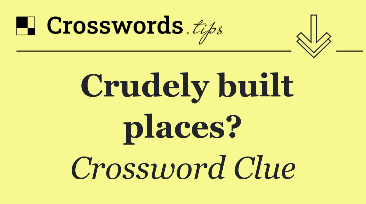 Crudely built places?
