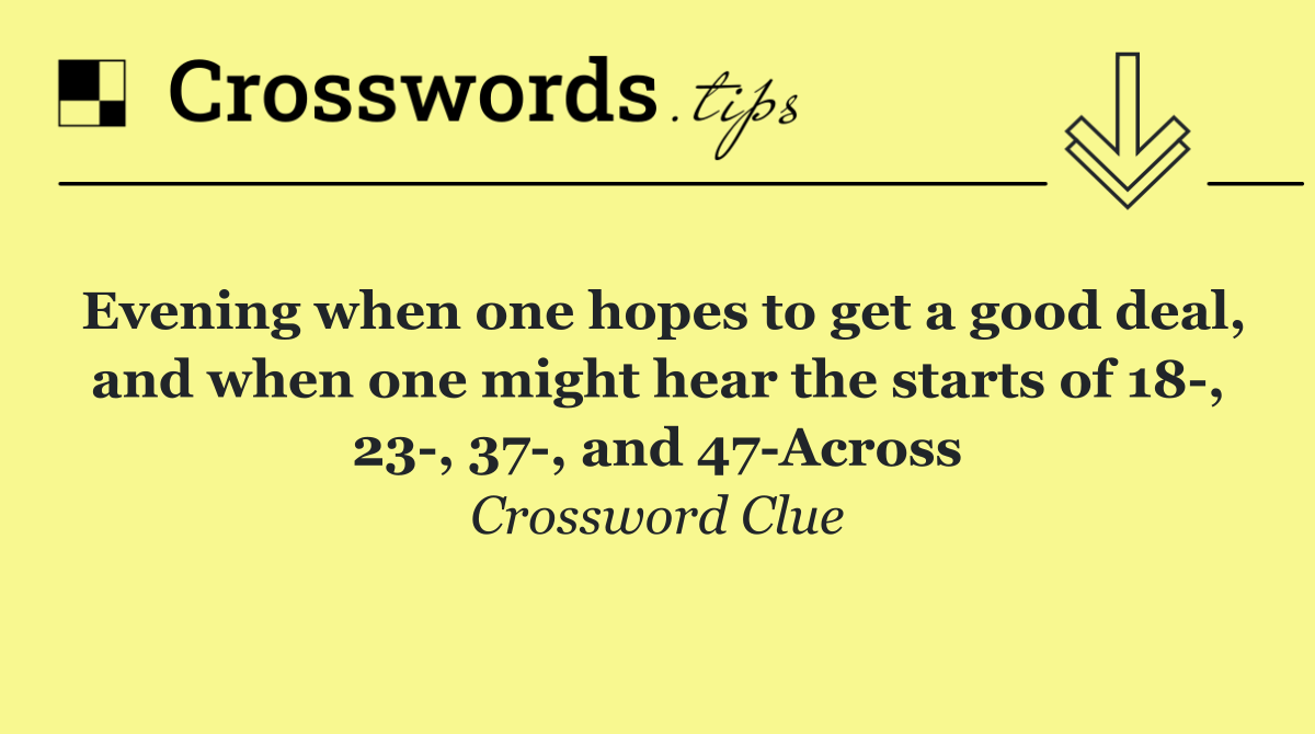 Evening when one hopes to get a good deal, and when one might hear the starts of 18 , 23 , 37 , and 47 Across