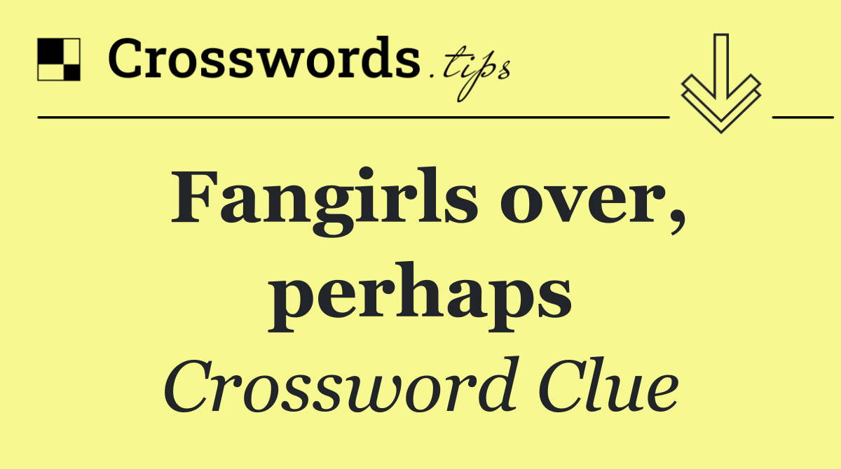 Fangirls over, perhaps