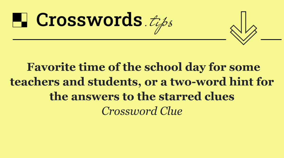Favorite time of the school day for some teachers and students, or a two word hint for the answers to the starred clues