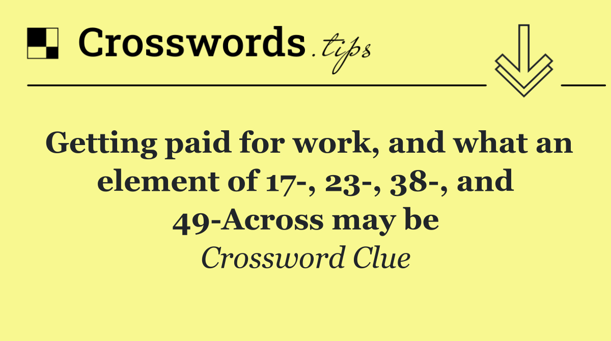 Getting paid for work, and what an element of 17 , 23 , 38 , and 49 Across may be