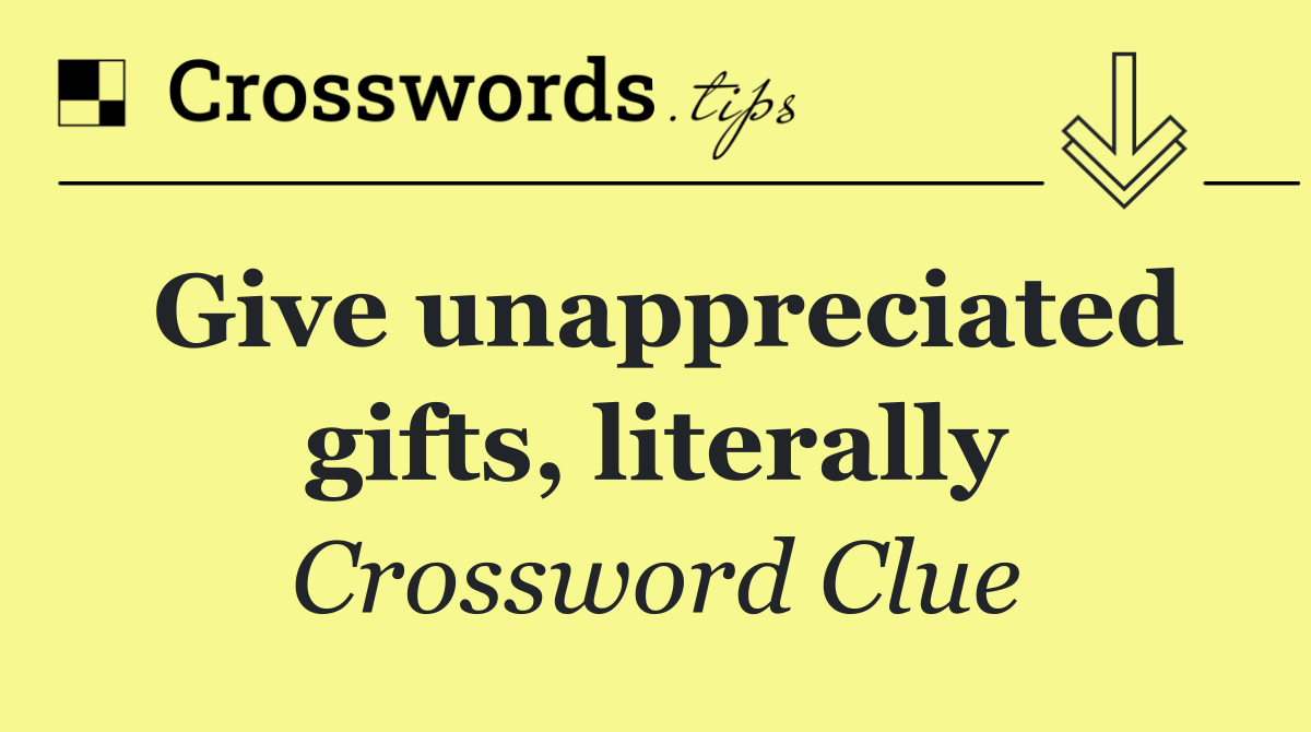 Give unappreciated gifts, literally