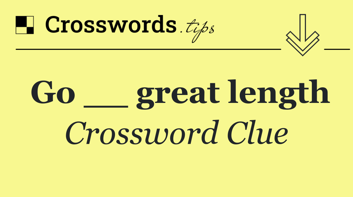 Go __ great length