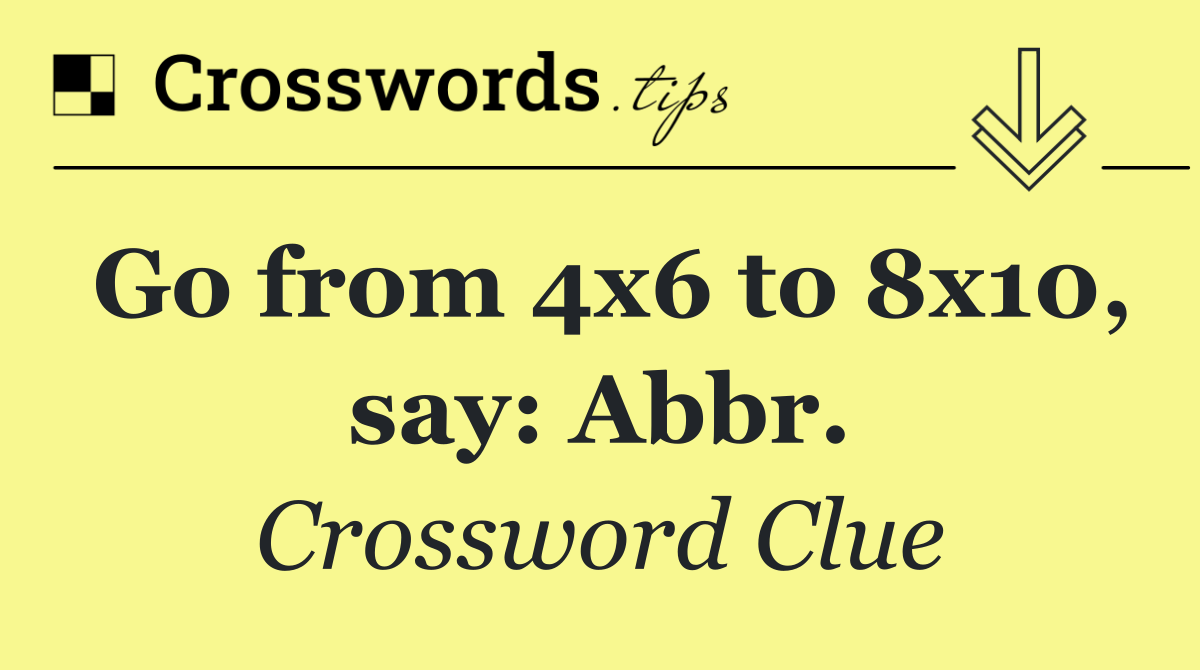 Go from 4x6 to 8x10, say: Abbr.