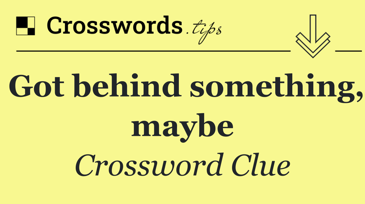 Got behind something, maybe