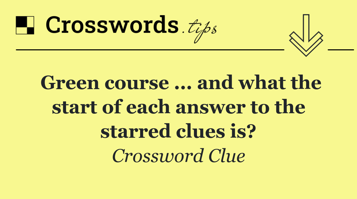 Green course ... and what the start of each answer to the starred clues is?