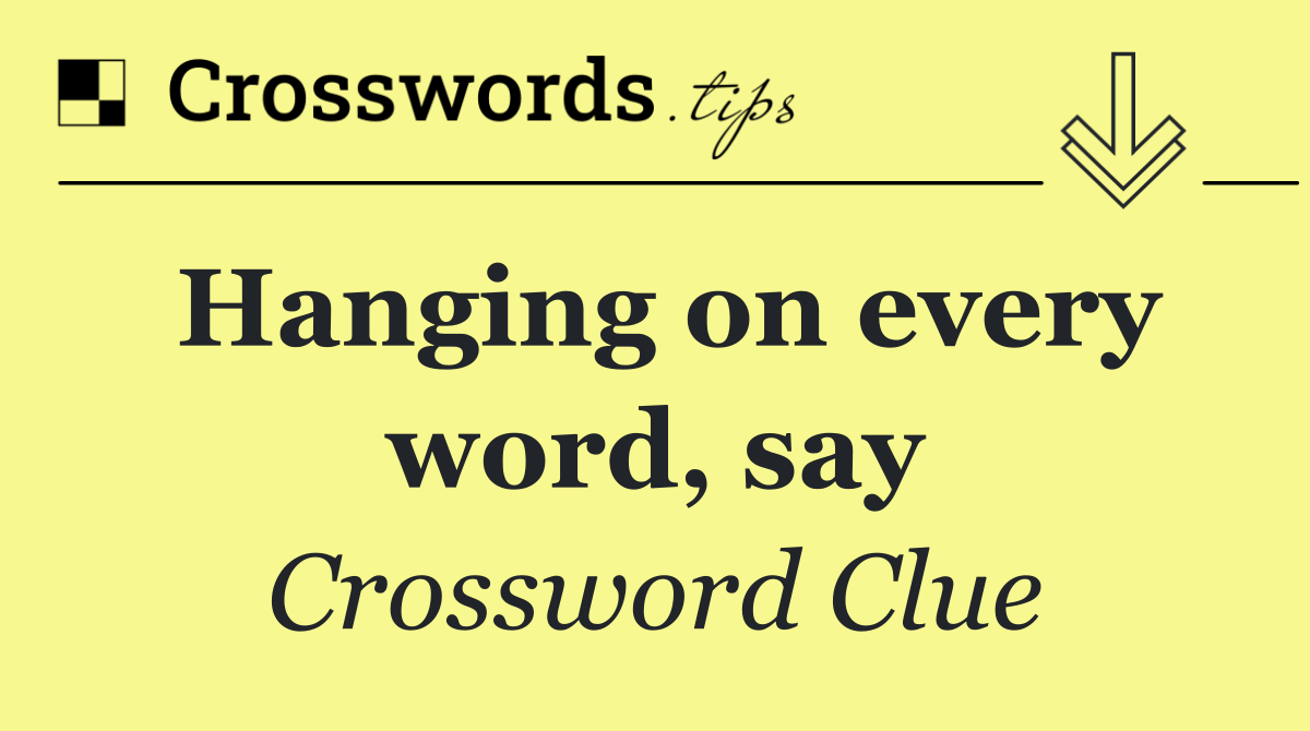 Hanging on every word, say