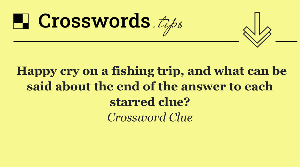 Happy cry on a fishing trip, and what can be said about the end of the answer to each starred clue?