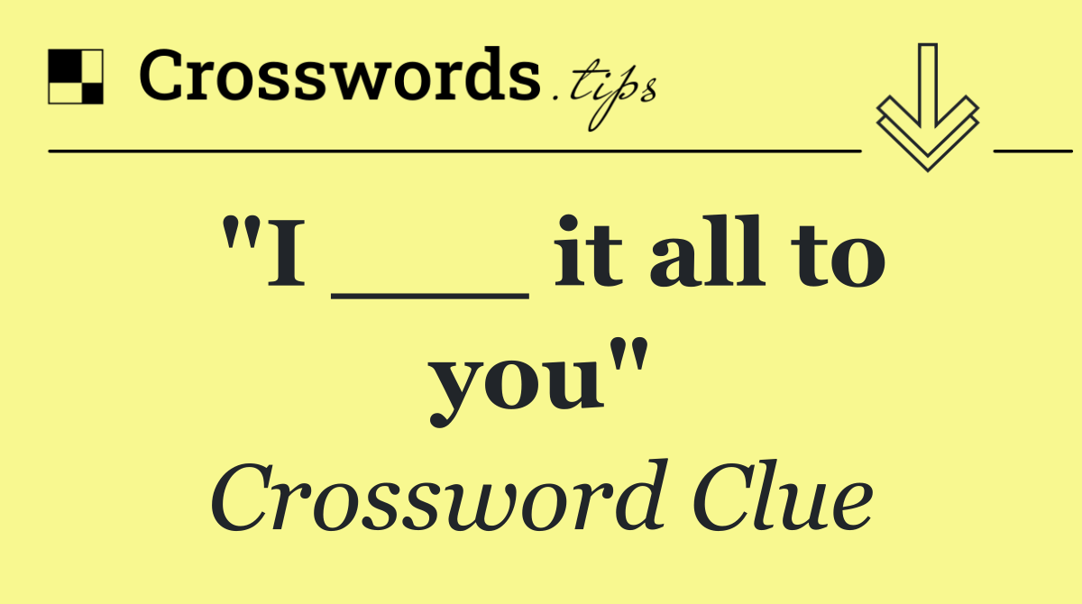 "I ___ it all to you"
