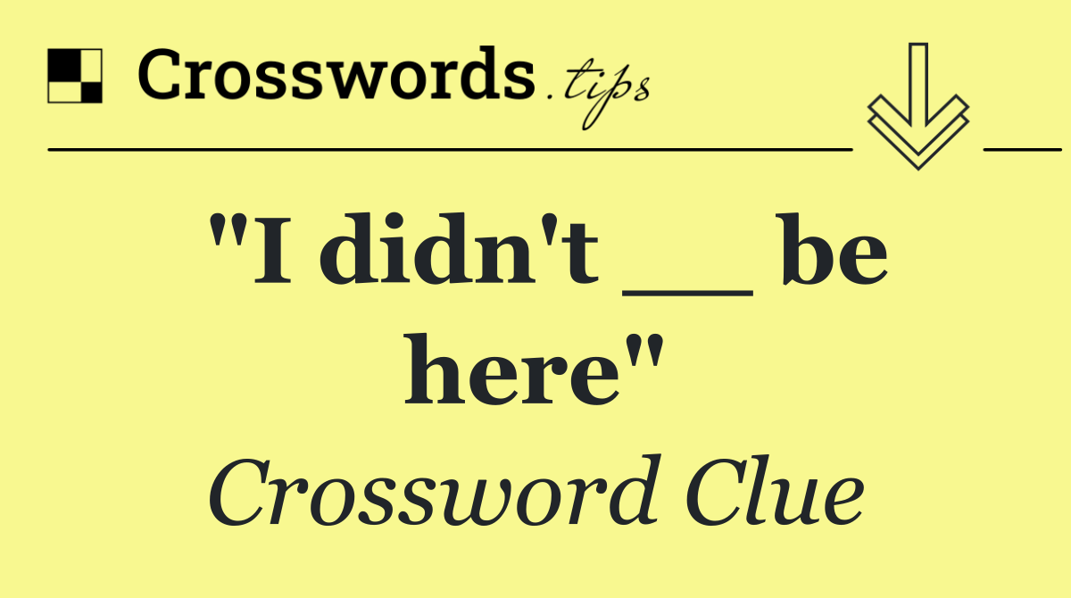 "I didn't __ be here"