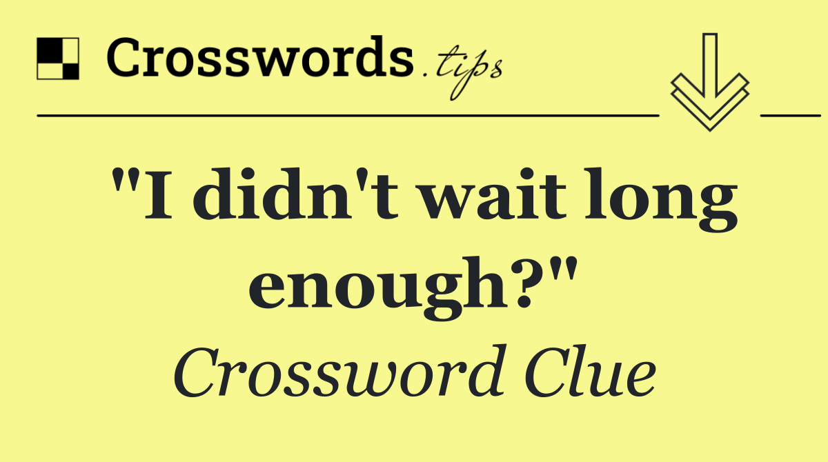 "I didn't wait long enough?"