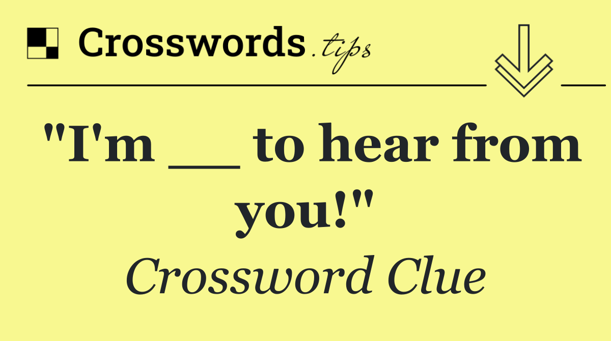 "I'm __ to hear from you!"