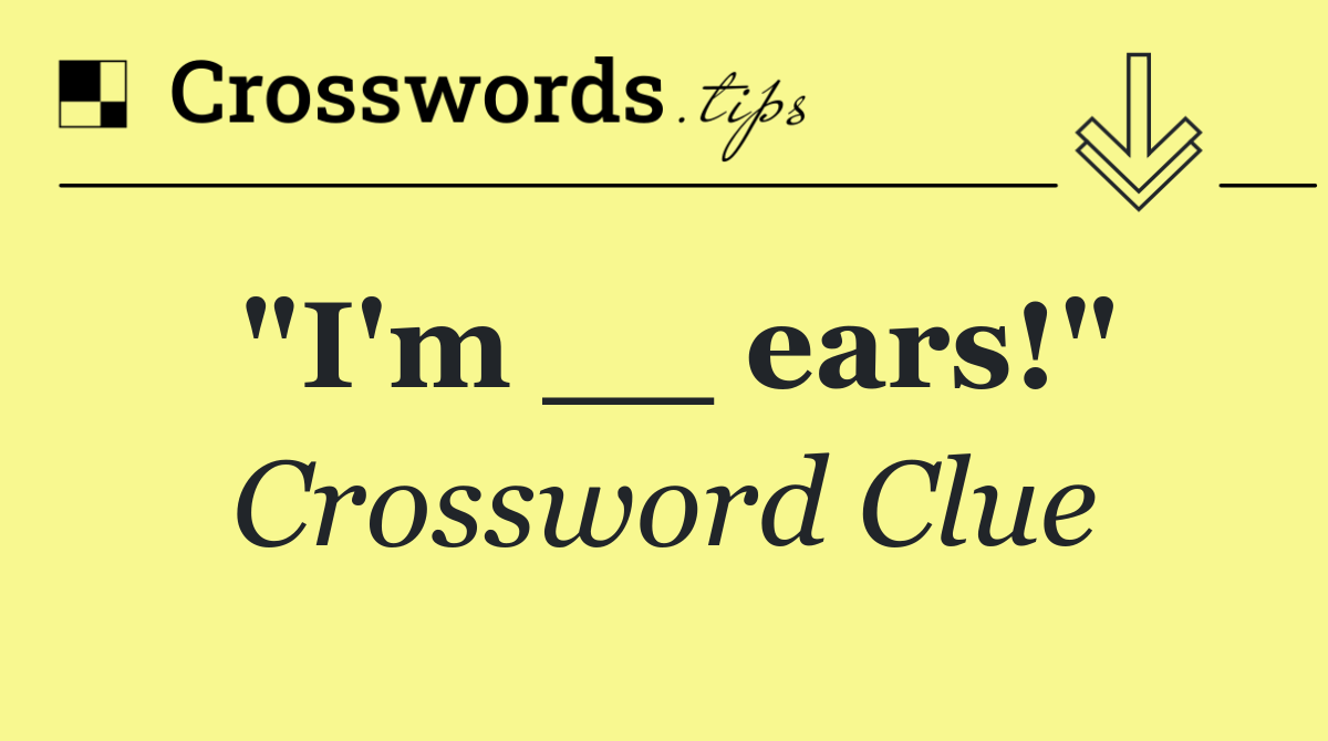 "I'm __ ears!"