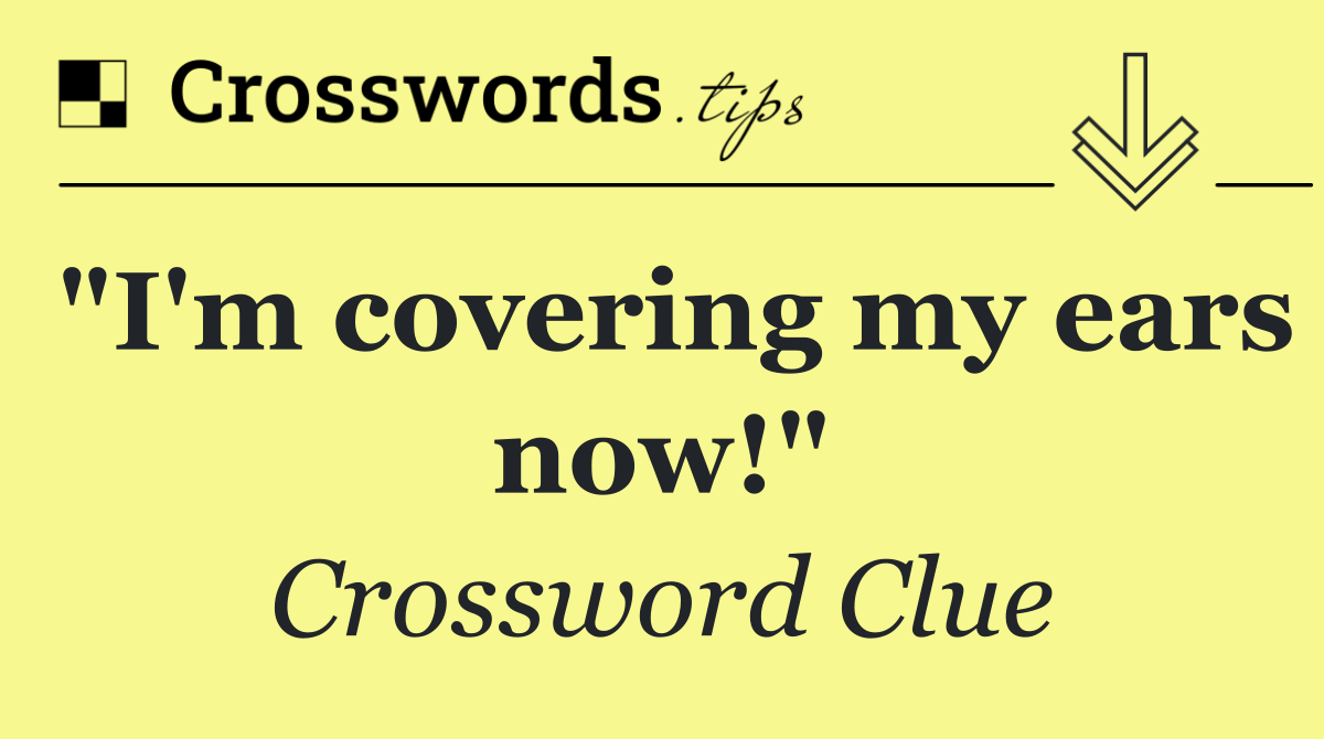 "I'm covering my ears now!"