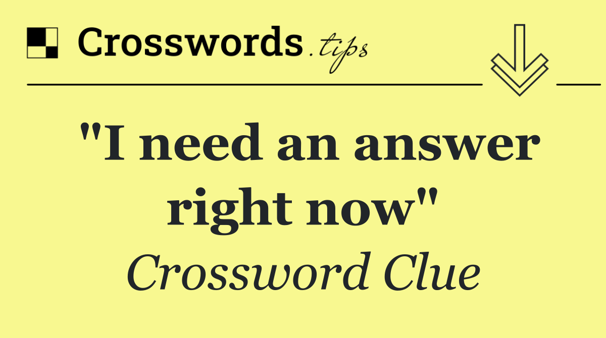 "I need an answer right now"
