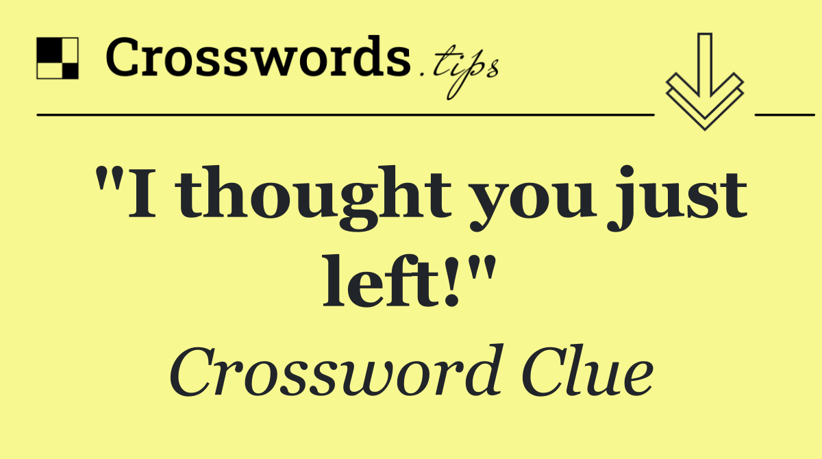 "I thought you just left!"
