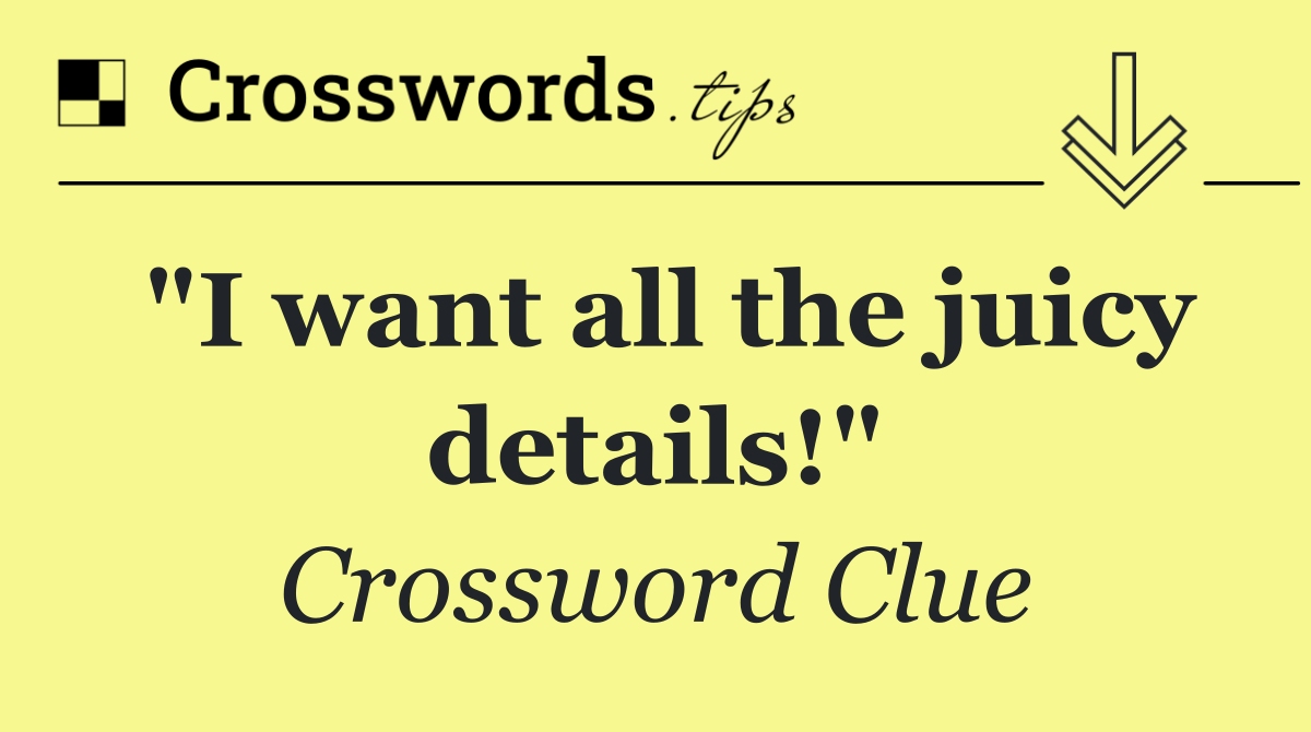 "I want all the juicy details!"