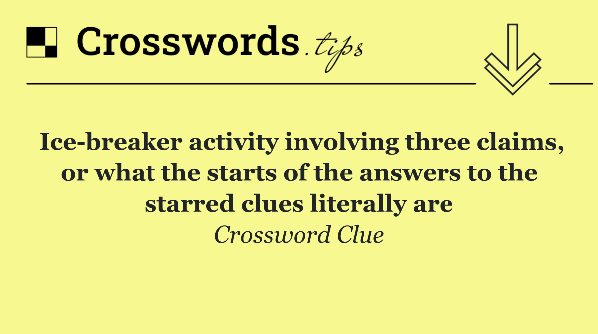 Ice breaker activity involving three claims, or what the starts of the answers to the starred clues literally are