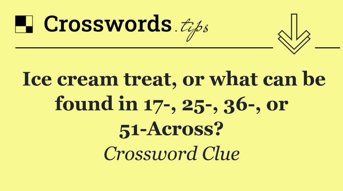 Ice cream treat, or what can be found in 17 , 25 , 36 , or 51 Across?