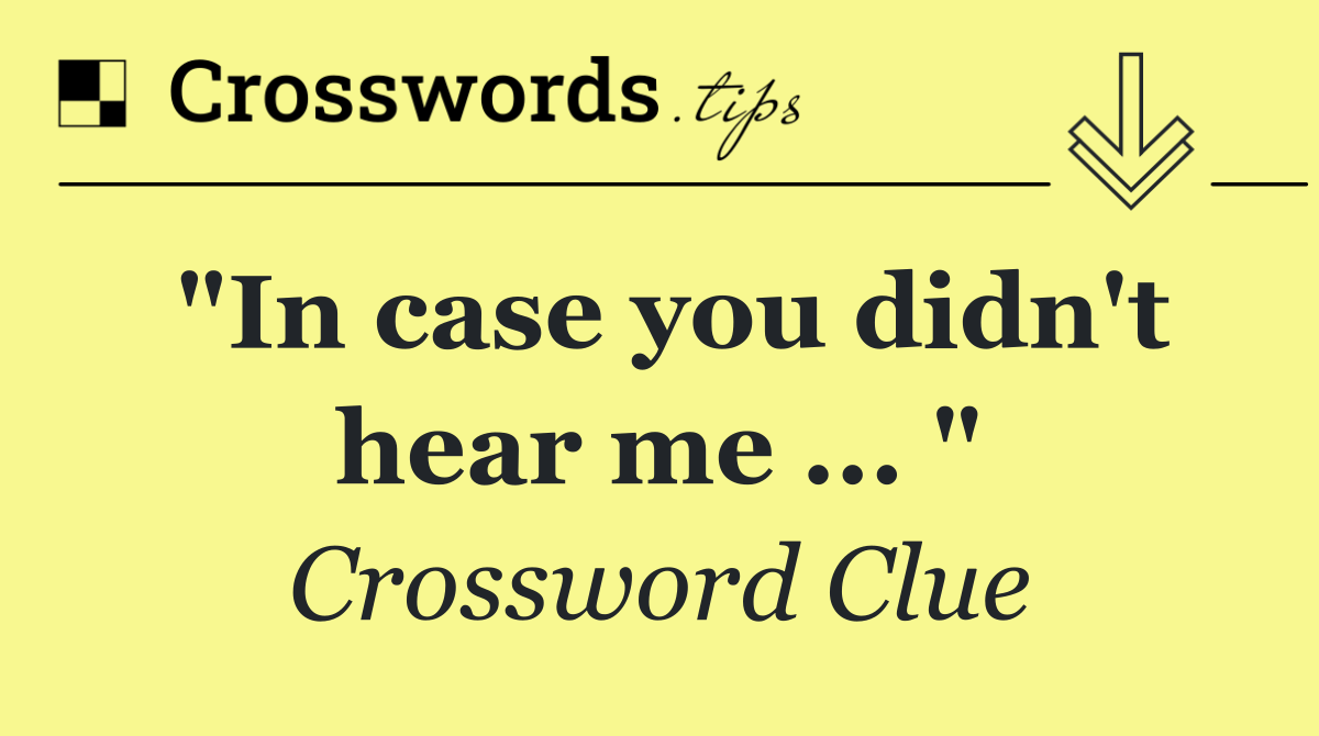 "In case you didn't hear me ... "