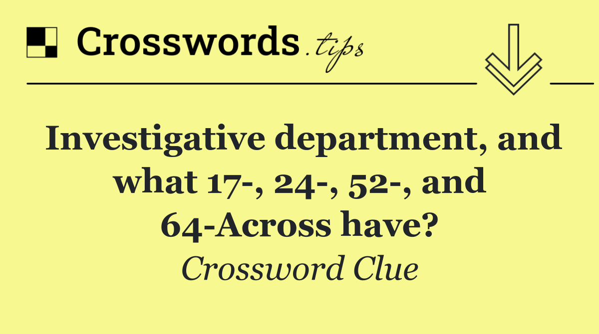 Investigative department, and what 17 , 24 , 52 , and 64 Across have?