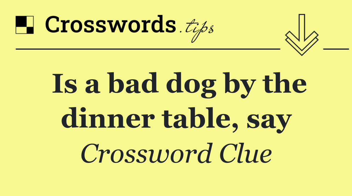 Is a bad dog by the dinner table, say