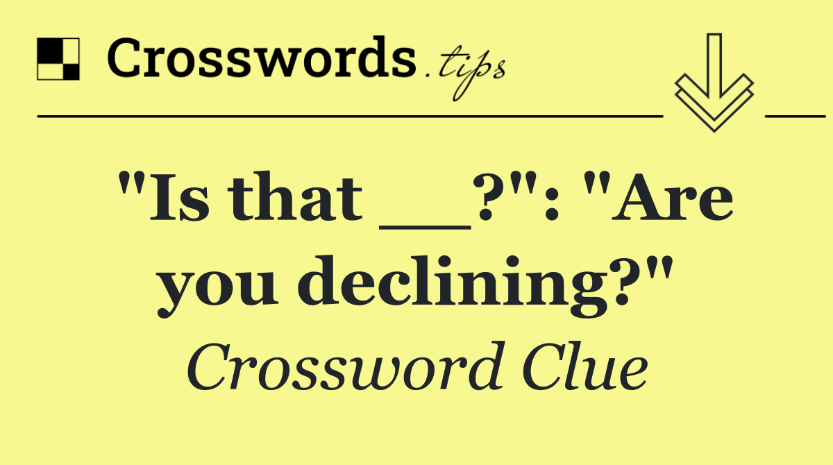 "Is that __?": "Are you declining?"