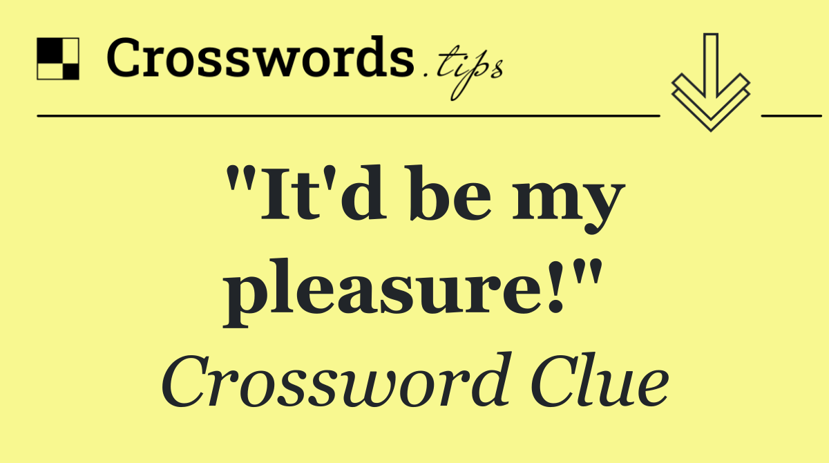 "It'd be my pleasure!"