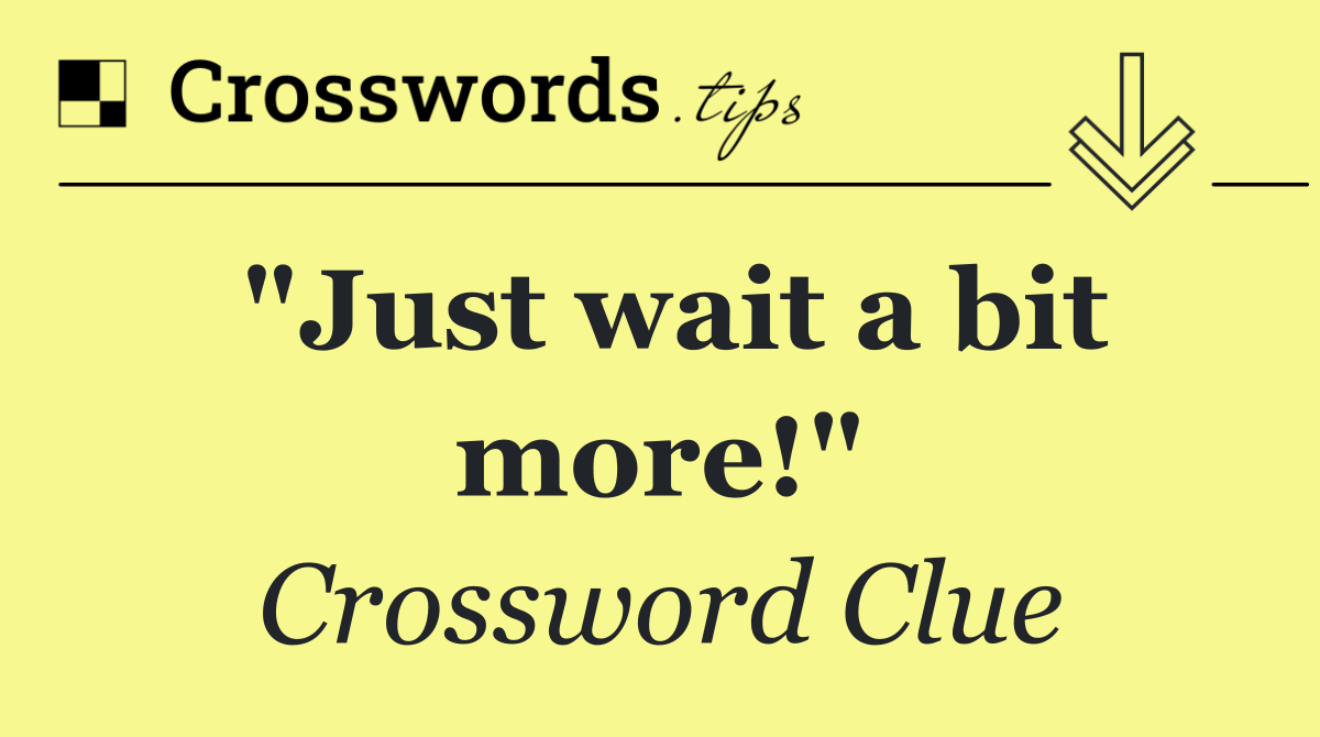 "Just wait a bit more!"