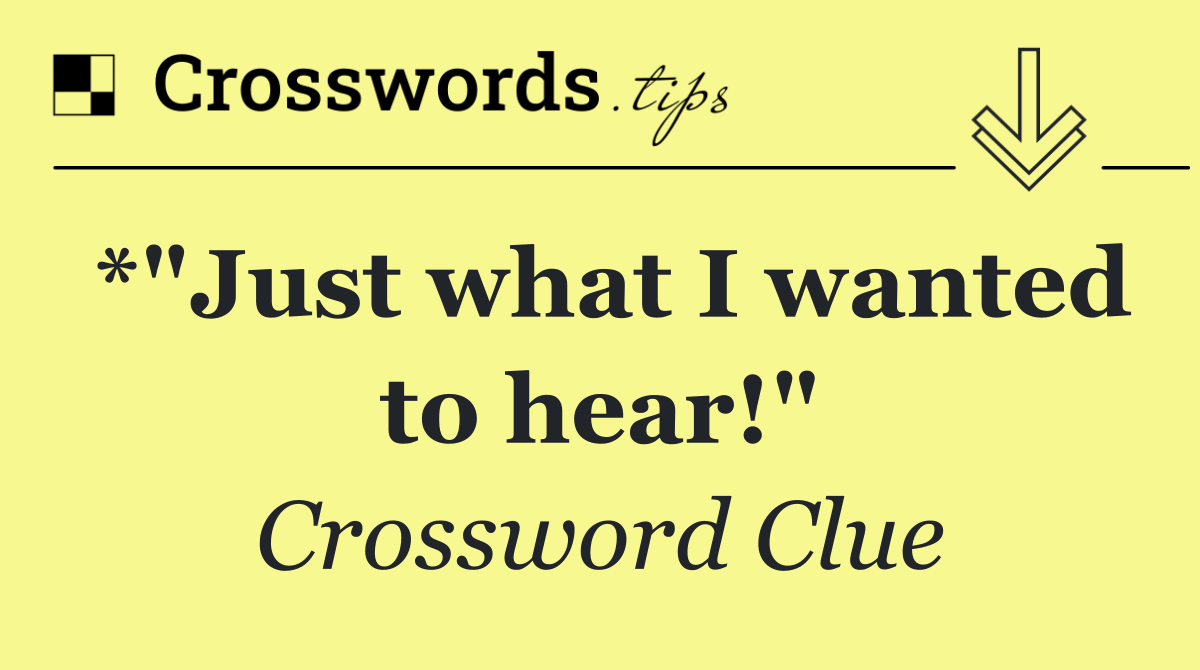 *"Just what I wanted to hear!"