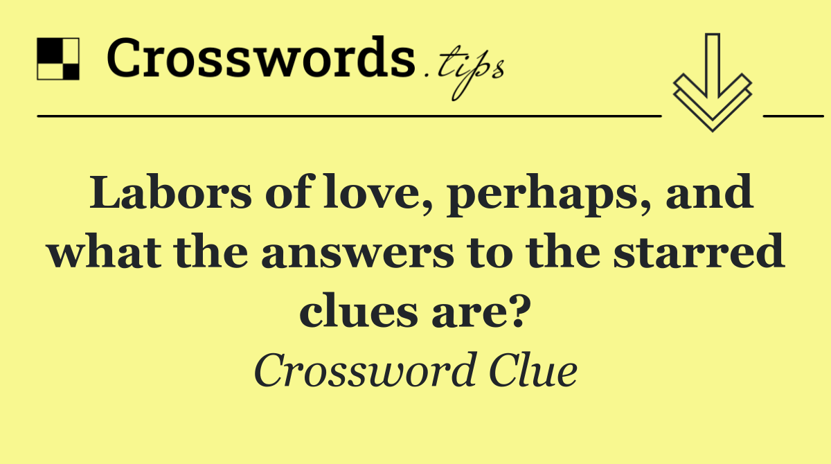 Labors of love, perhaps, and what the answers to the starred clues are?