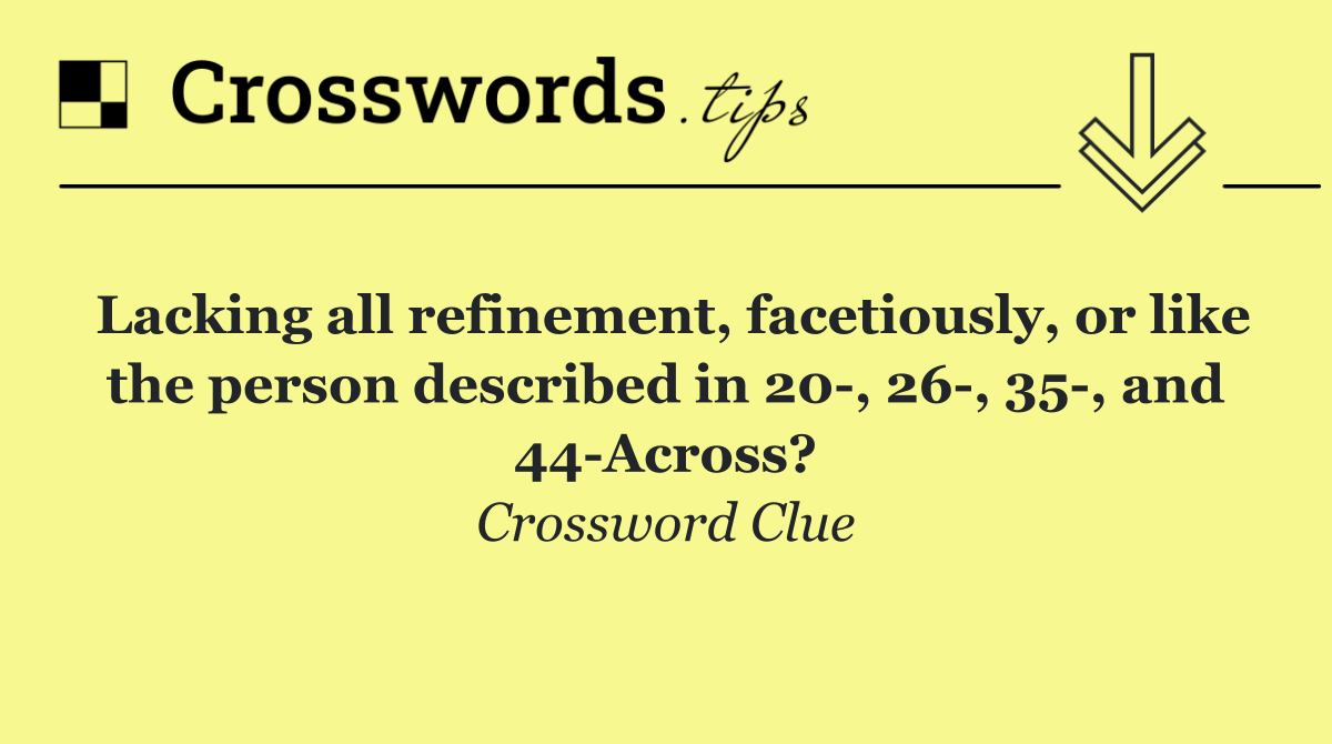 Lacking all refinement, facetiously, or like the person described in 20 , 26 , 35 , and 44 Across?