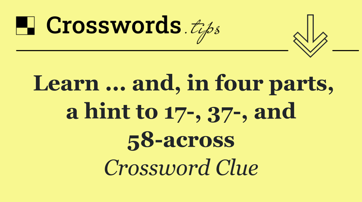 Learn ... and, in four parts, a hint to 17 , 37 , and 58 across
