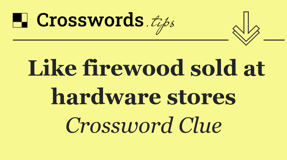 Like firewood sold at hardware stores