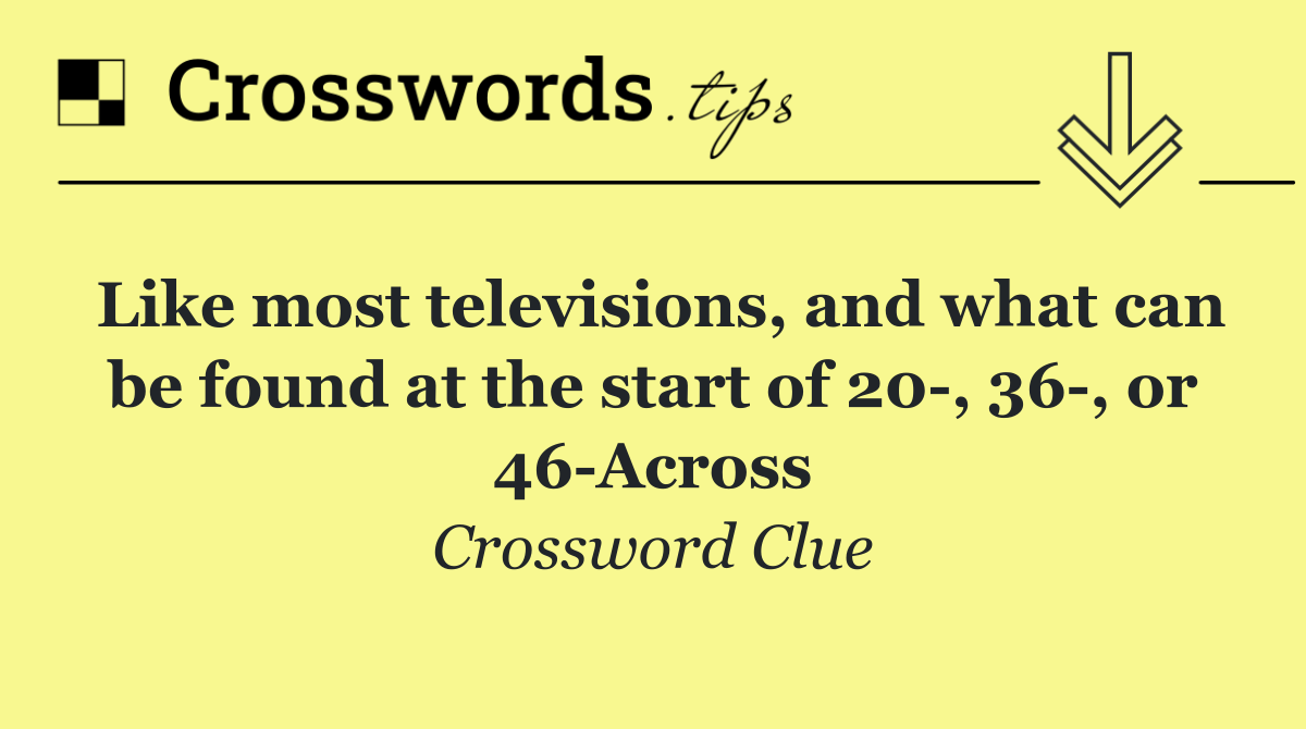 Like most televisions, and what can be found at the start of 20 , 36 , or 46 Across