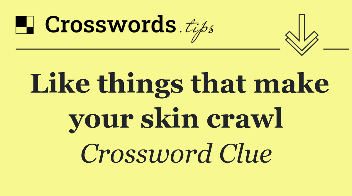 Like things that make your skin crawl