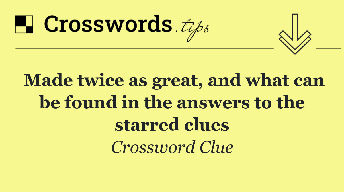 Made twice as great, and what can be found in the answers to the starred clues